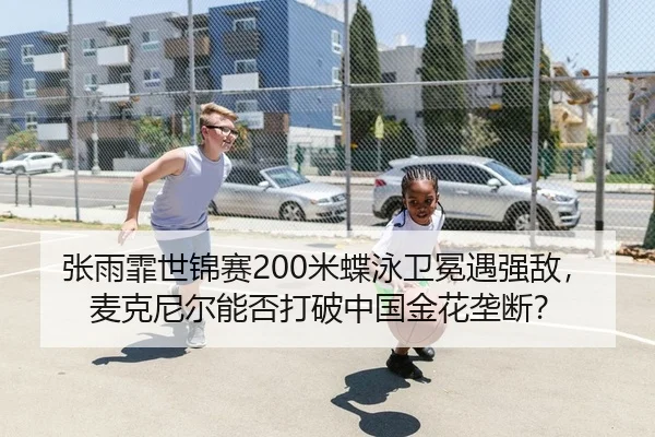 张雨霏世锦赛200米蝶泳卫冕遇强敌，麦克尼尔能否打破中国金花垄断？